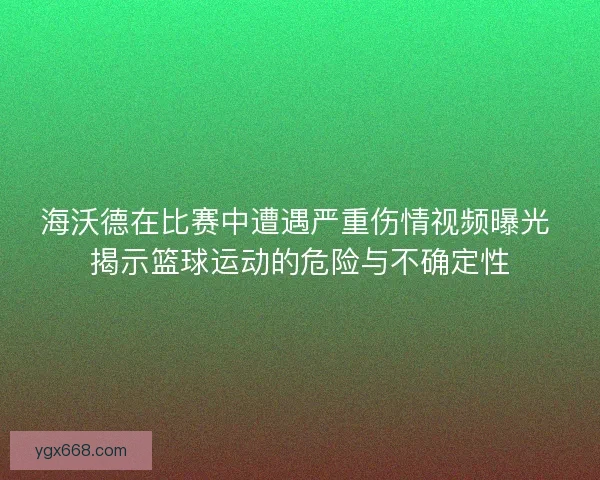 海沃德在比赛中遭遇严重伤情视频曝光 揭示篮球运动的危险与不确定性