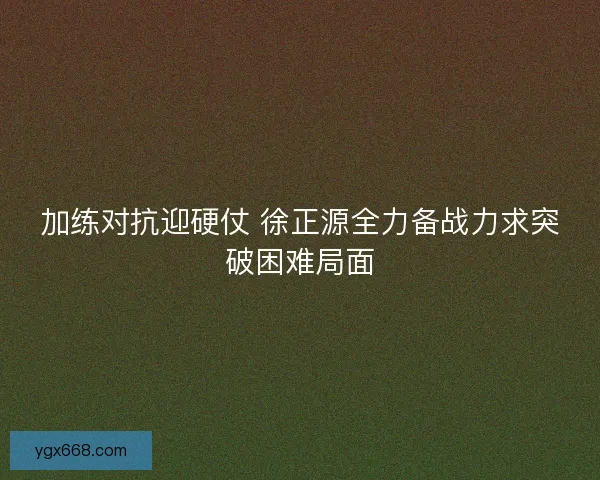 加练对抗迎硬仗 徐正源全力备战力求突破困难局面