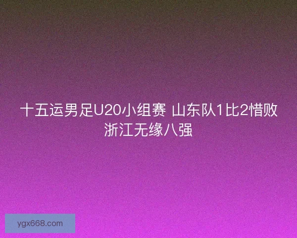 十五运男足U20小组赛 山东队1比2惜败浙江无缘八强