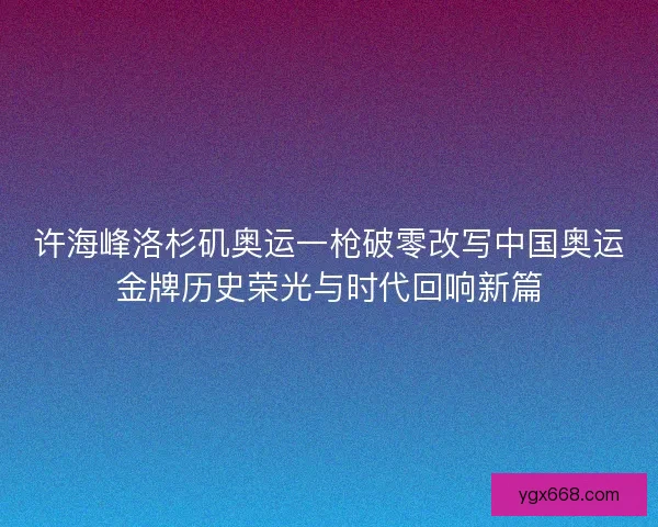 许海峰洛杉矶奥运一枪破零改写中国奥运金牌历史荣光与时代回响新篇