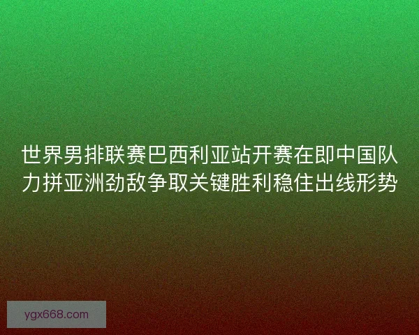 世界男排联赛巴西利亚站开赛在即中国队力拼亚洲劲敌争取关键胜利稳住出线形势