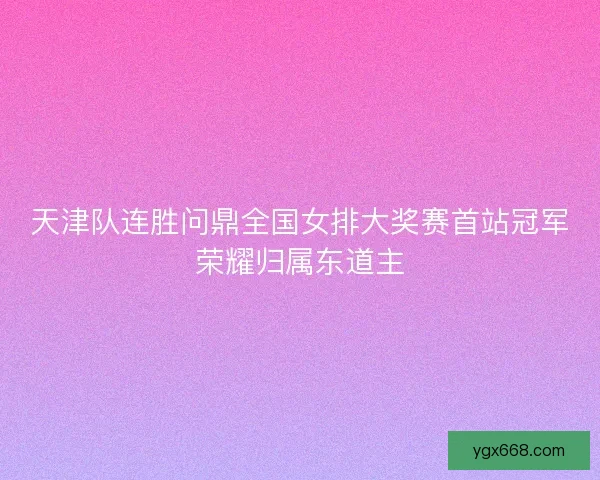 天津队连胜问鼎全国女排大奖赛首站冠军荣耀归属东道主