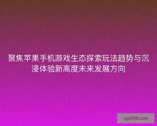 聚焦苹果手机游戏生态探索玩法趋势与沉浸体验新高度未来发展方向