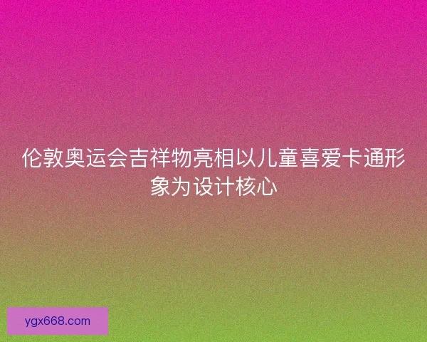 伦敦奥运会吉祥物亮相以儿童喜爱卡通形象为设计核心