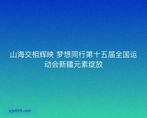 山海交相辉映 梦想同行第十五届全国运动会新疆元素绽放